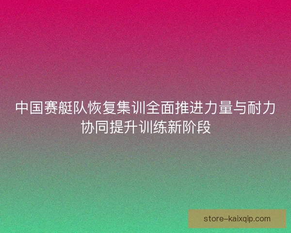 中国赛艇队恢复集训全面推进力量与耐力协同提升训练新阶段 中国赛艇队恢复集训全面推进力量与耐力协同提升训练新阶段
