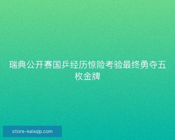 瑞典公开赛国乒经历惊险考验最终勇夺五枚金牌