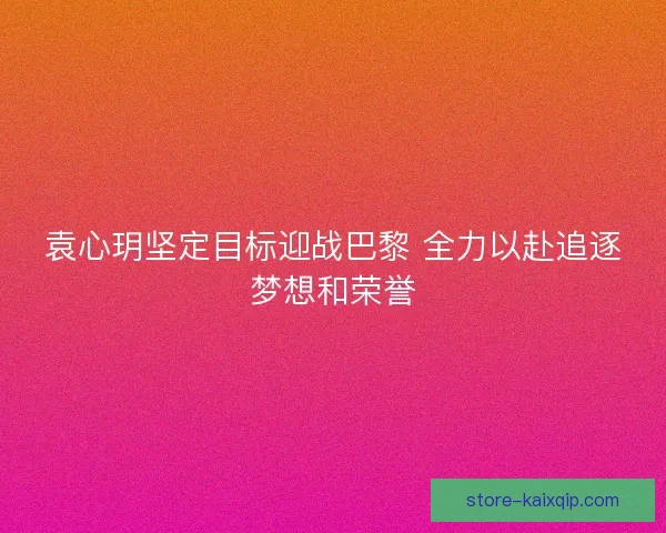 袁心玥坚定目标迎战巴黎 全力以赴追逐梦想和荣誉