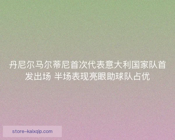 丹尼尔马尔蒂尼首次代表意大利国家队首发出场 半场表现亮眼助球队占优