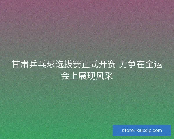 甘肃乒乓球选拔赛正式开赛 力争在全运会上展现风采 甘肃乒乓球选拔赛正式开赛 力争在全运会上展现风采