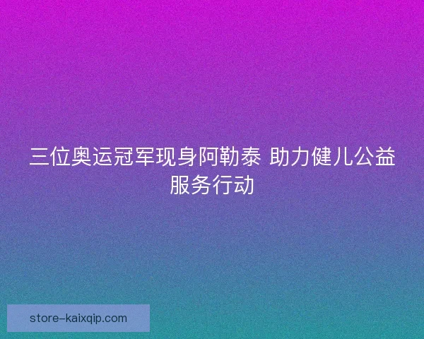 三位奥运冠军现身阿勒泰 助力健儿公益服务行动 三位奥运冠军现身阿勒泰 助力健儿公益服务行动