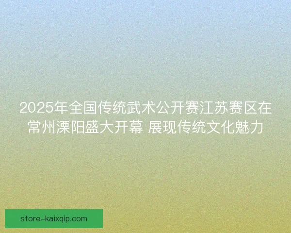 2025年全国传统武术公开赛江苏赛区在常州溧阳盛大开幕 展现传统文化魅力