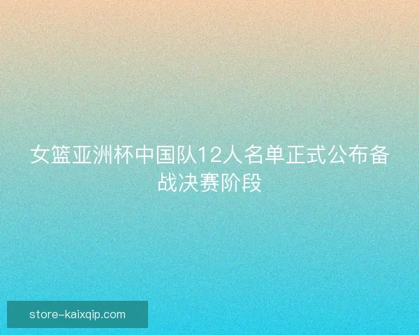 女篮亚洲杯中国队12人名单正式公布备战决赛阶段