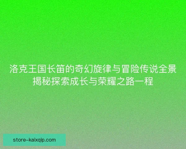 洛克王国长笛的奇幻旋律与冒险传说全景揭秘探索成长与荣耀之路一程 洛克王国长笛的奇幻旋律与冒险传说全景揭秘探索成长与荣耀之路一程